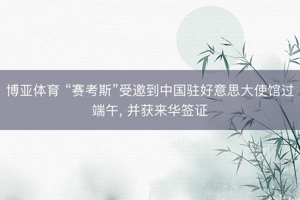 博亚体育 “赛考斯”受邀到中国驻好意思大使馆过端午, 并获来华签证