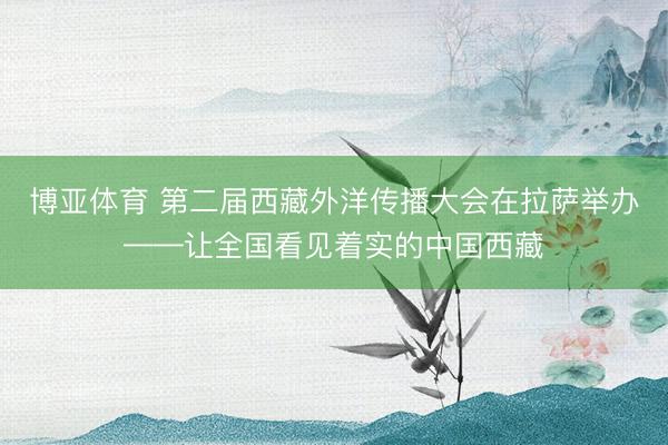 博亚体育 第二届西藏外洋传播大会在拉萨举办——让全国看见着实的中国西藏