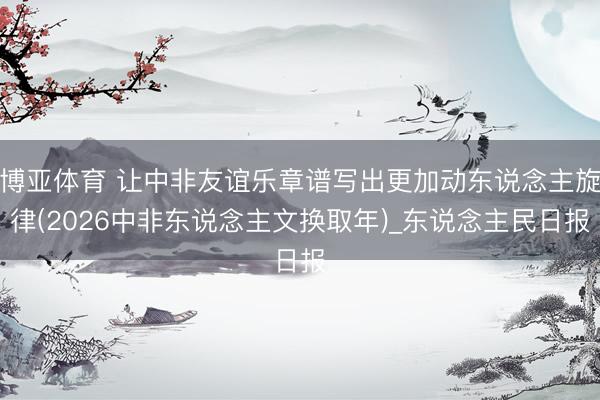 博亚体育 让中非友谊乐章谱写出更加动东说念主旋律(2026中非东说念主文换取年)_东说念主民日报